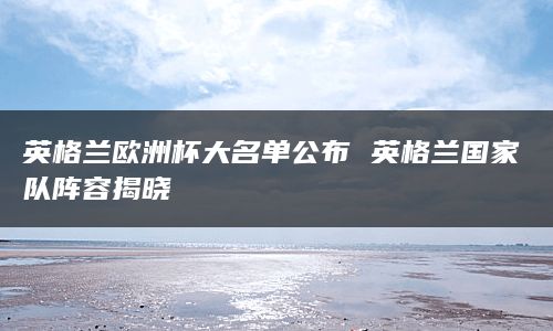 英格兰欧洲杯大名单公布 英格兰国家队阵容揭晓