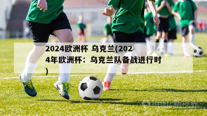 2024欧洲杯 乌克兰(2024年欧洲杯：乌克兰队备战进行时)