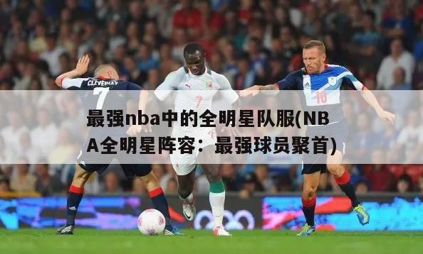 最强nba中的全明星队服(NBA全明星阵容：最强球员聚首)