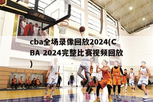 cba全场录像回放2024(CBA 2024完整比赛视频回放)