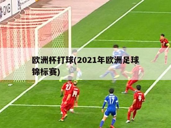 欧洲杯打球(2021年欧洲足球锦标赛)