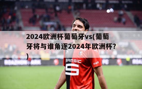 2024欧洲杯葡萄牙vs(葡萄牙将与谁角逐2024年欧洲杯？)