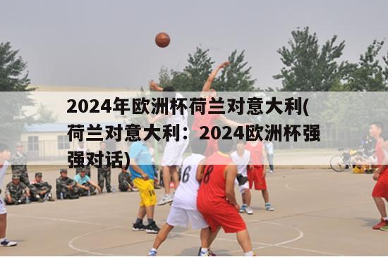 2024年欧洲杯荷兰对意大利(荷兰对意大利：2024欧洲杯强强对话)