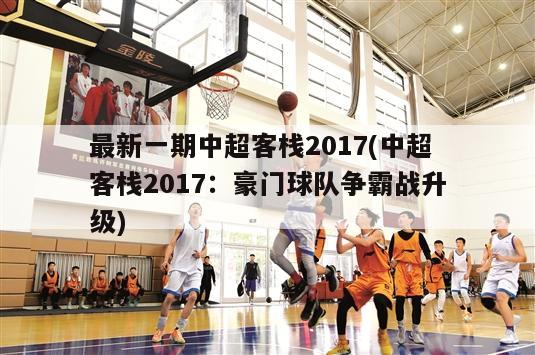 最新一期中超客栈2017(中超客栈2017：豪门球队争霸战升级)