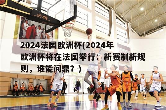 2024法国欧洲杯(2024年欧洲杯将在法国举行：新赛制新规则，谁能问鼎？)