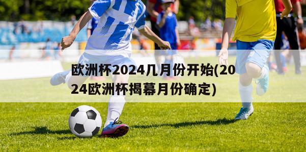 欧洲杯2024几月份开始(2024欧洲杯揭幕月份确定)