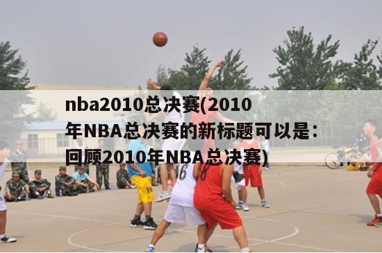 nba2010总决赛(2010年NBA总决赛的新标题可以是：回顾2010年NBA总决赛)