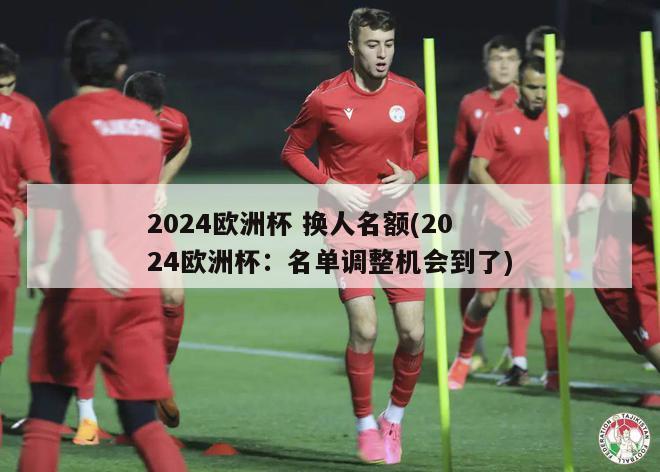 2024欧洲杯 换人名额(2024欧洲杯：名单调整机会到了)